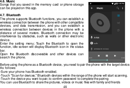  48  4.6. Music Songs  that  you saved in  the memory card  or  phone storage can be played on this app.  4.7. Bluetooth The phone supports Bluetooth functions, you can establish a wireless connection between the phone with other compatible devices,  and  data  transmission,  and  you  can  establish  a wireless connection between  devices  in  the  phone  with  a distance  of  several  meters.  Bluetooth  connection may  be interference  by  obstacles, such as  walls or other electronic device. Enter the  setting  menu;  Touch  the  Bluetooth  to  open  the function, idle screen will  display Bluetooth icon  in the status bar. Open  the  Bluetooth  discoverable  and  other  devices  can search the phone.  Before using the phone as a Bluetooth device, you need to pair the phone with the target device. As follows: -Sure your phone has Bluetooth-enabled. -Touch &quot;Scan for devices.&quot; Bluetooth devices within the range of the phone will start scanning. -Touch the device you want to pair, to confirm password to complete the pairing You can use Bluetooth to share the pictures, videos or music files with family and friends 