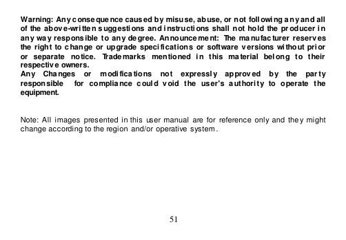  51  Warning: Any conseque nce caused by  misuse, abuse, or not  foll owi ng a ny and all of  the  above-wri tte n suggestions  and instructions  shall not hold the  pr oducer i n any  way  respons ible  to any  degree.  Announce ment:  The ma nufacturer  reserv es the right to change  or upgrade  specifications  or  software  versions  without  prior  or  separate  notice.  Trademarks  mentioned  in  this  ma terial  belong  to  their respective owners. Any    Changes    or    modi fications    not    expressl y    approved    by    the    par ty   responsible    for  compliance  c oul d  void  the  user&apos;s  a uthori ty  to  operate  the equipment.   Note:  All  images presented  in this  user manual are for  reference  only  and  they might  change according to the region  and/or operative system.  