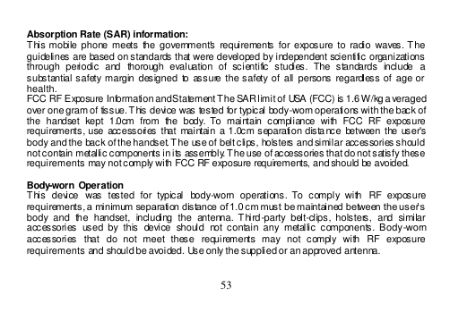  53   Absorption Rate (SAR) information:  This mobile  phone  meets the  government&apos;s requirements  for exposure to  radio  waves. The guidelines are based on standards that were developed by independent scientific organizations through  periodic  and  thorough  evaluation  of  scientific  studies.  The  standards  include  a substantial safety margin designed  to assure  the safety of  all persons  regardless of  age or health. FCC RF Exposure Information and Statement The SAR limit of USA (FCC) is 1.6 W/kg a veraged over one gram of tissue. This device was tested for typical body-worn operations with the back of the  handset  kept  1.0cm  from  the  body. To  maintain  compliance  with  FCC  RF  exposure requirements, use accessories  that  maintain a 1.0cm separation  dista nce  between  the user&apos;s body and the back of the handset. The use of belt clips, holsters and similar accessories should not contain metallic components in its assembly. The use of accessories that do not satisfy these requirements may not comply with FCC RF exposure requirements, and should be avoided.  Body-worn Operation This  device  was  tested  for  typical  body-worn  operations.  To  comply  with  RF  exposure requirements, a minimum separation distance of 1.0 cm must be maintained between the user’s body  and  the  handset,  including  the  antenna.  Third-party  belt-clips,  holsters,  and  similar accessories  used by  this  device  should  not  contain any  metallic components.  Body-worn accessories  that  do  not  meet  these  requirements  may  not  comply  with  RF  exposure requirements and should be avoided. Use only the supplied or an approved antenna.  