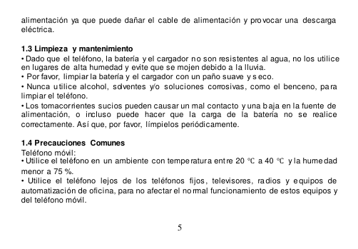  5  alimentación  ya que  puede  dañar el  cable  de alimentación  y  provocar una  descarga eléctrica.  1.3 Limpieza  y  mantenimiento • Dado que  el teléfono, la batería  y el cargador no son resistentes al agua, no los utilice en lugares de  alta humedad y  evite que se mojen debido a la lluvia. •  Por favor, limpiar la batería y  el cargador  con un paño suave  y s eco. •  Nunca  u tilice  alcohol,  solventes y/o  soluciones  corrosivas,  como  el  benceno,  pa ra limpiar el teléfono. • Los tomacorrientes sucios pueden causar un mal contacto y una b aja en la fuente de  alimentación,  o  incluso  puede  hacer  que  la  carga  de  la  batería  no  se  realice correctamente. Así que, por favor,  límpielos periódicamente.  1.4 Precauciones  Comunes Teléfono móvil: • Utilice el teléfono en  un ambiente  con tempe ratura ent re 20  ℃ a 40 ℃  y la hume dad  menor a 75 %. •  Utilice  el  teléfono  lejos  de  los  teléfonos  fijos ,  televisores,  radios  y  equipos  de  automatización de oficina, para no afectar el no rmal funcionamiento de estos equipos y del teléfono móvil.  