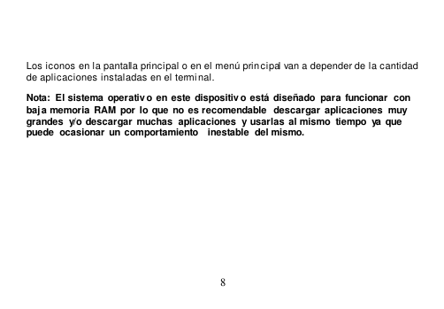  8    Los iconos en la pantalla principal o en el menú principal van a depender de la cantidad  de aplicaciones instaladas en el terminal. Nota: El sistema operativo en este dispositivo está  diseñado  para  funcionar  con baja memoria  RAM  por  lo que  no es recomendable  descargar  aplicaciones  muy grandes  y/o descargar muchas  aplicaciones  y usarlas  al mismo  tiempo  ya  que puede  ocasionar  un comportamiento  inestable  del mismo. 