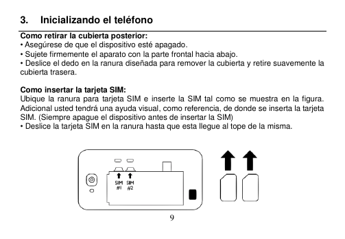  9  3.  Inicializando el teléfono Como retirar la cubierta posterior: • Asegúrese de que el dispositivo esté apagado. • Sujete firmemente el aparato con la parte frontal hacia abajo. • Deslice el dedo en la ranura diseñada para remover la cubierta y retire suavemente la cubierta trasera.  Como insertar la tarjeta SIM: Ubique la ranura para  tarjeta SIM e inserte la  SIM  tal como se muestra en la figura.   Adicional usted tendrá una ayuda visual, como referencia, de donde se inserta la tarjeta SIM. (Siempre apague el dispositivo antes de insertar la SIM) • Deslice la tarjeta SIM en la ranura hasta que esta llegue al tope de la misma.     