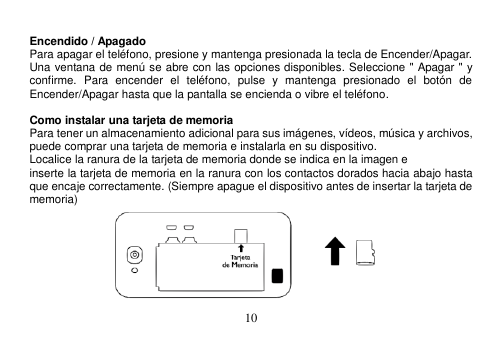  10   Encendido / Apagado Para apagar el teléfono, presione y mantenga presionada la tecla de Encender/Apagar. Una ventana de menú se abre con las opciones disponibles. Seleccione &quot; Apagar &quot; y confirme.  Para  encender  el  teléfono,  pulse  y  mantenga  presionado  el  botón  de Encender/Apagar hasta que la pantalla se encienda o vibre el teléfono.  Como instalar una tarjeta de memoria Para tener un almacenamiento adicional para sus imágenes, vídeos, música y archivos, puede comprar una tarjeta de memoria e instalarla en su dispositivo. Localice la ranura de la tarjeta de memoria donde se indica en la imagen e inserte la tarjeta de memoria en la ranura con los contactos dorados hacia abajo hasta que encaje correctamente. (Siempre apague el dispositivo antes de insertar la tarjeta de memoria)  