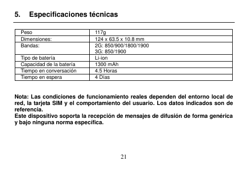  21  5.  Especificaciones técnicas  Peso 117g Dimensiones: 124 x 63.5 x 10.8 mm Bandas: 2G: 850/900/1800/1900 3G: 850/1900 Tipo de batería Li-ion Capacidad de la batería 1300 mAh Tiempo en conversación 4.5 Horas Tiempo en espera 4 Días   Nota: Las condiciones de funcionamiento reales dependen del entorno local de red, la tarjeta SIM y el comportamiento del usuario. Los datos indicados son de referencia.   Este dispositivo soporta la recepción de mensajes de difusión de forma genérica y bajo ninguna norma específica.     