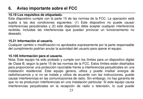  23  6.  Aviso importante sobre el FCC 15.19 Los requisitos de etiquetado. Este dispositivo cumple con la parte 15 de las normas de la FCC. La operación está sujeta  a  las  dos  condiciones  siguientes:  (1)  Este  dispositivo  no  puede  causar interferencias perjudiciales y  (2) este dispositivo debe aceptar cualquier  interferencia recibida,  incluidas  las  interferencias  que  puedan  provocar  un  funcionamiento  no deseado.  15.21 Información al usuario. Cualquier cambio o modificación no aprobados expresamente por la parte responsable del cumplimiento podrían anular la autoridad del usuario para operar el equipo.  15.105 Información para el usuario. Nota: Este equipo ha sido probado y cumple con los límites para un dispositivo digital de Clase B, según la parte 15 de las normas de la FCC. Estos límites están diseñados para proporcionar una protección razonable frente a interferencias perjudiciales en una instalación  residencial.  Este  equipo  genera,  utiliza  y  puede  irradiar  energía  de radiofrecuencia  y  si  no  se  instala  y  utiliza de acuerdo  con  las  instrucciones,  puede causar interferencias en las comunicaciones de radio. Sin embargo, no hay garantía de que no se produzcan interferencias en una instalación particular. Si este equipo causa interferencias  perjudiciales  en  la  recepción  de  radio  o  televisión,  lo  cual  puede 