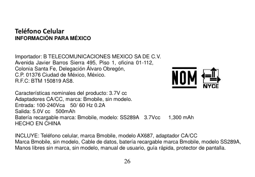  26    Teléfono Celular INFORMACIÓN PARA MÉXICO   Importador: B TELECOMUNICACIONES MEXICO SA DE C.V. Avenida Javier Barros Sierra 495,  Piso 1,  oficina 01-112, Colonia Santa Fe, Delegación Álvaro Obregón, C.P. 01376 Ciudad de México, México.     R.F.C: BTM 150819 AS8.  Características nominales del producto: 3.7V cc Adaptadores CA/CC, marca: Bmobile, sin modelo. Entrada: 100-240Vca    50/ 60 Hz 0.2A Salida: 5.0V cc    500mAh Batería recargable marca: Bmobile, modelo: SS289A    3.7Vcc      1,300 mAh HECHO EN CHINA  INCLUYE: Teléfono celular, marca Bmobile, modelo AX687, adaptador CA/CC Marca Bmobile, sin modelo, Cable de datos, batería recargable marca Bmobile, modelo SS289A, Manos libres sin marca, sin modelo, manual de usuario, guía rápida, protector de pantalla.  