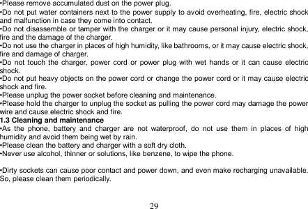  29  •Please remove accumulated dust on the power plug. •Do not put water containers next to the power supply to avoid overheating, fire, electric shock and malfunction in case they come into contact. •Do not disassemble or tamper with the charger or it may cause personal injury, electric shock, fire and the damage of the charger. •Do not use the charger in places of high humidity, like bathrooms, or it may cause electric shock, fire and damage of charger. •Do  not  touch  the  charger,  power cord  or  power plug with wet hands or it  can  cause electric shock. •Do not put heavy objects on the power cord or change the power cord or it may cause electric shock and fire. •Please unplug the power socket before cleaning and maintenance. •Please hold the charger to unplug the socket as pulling the power cord may damage the power wire and cause electric shock and fire. 1.3 Cleaning and maintenance •As  the  phone,  battery  and  charger  are  not  waterproof,  do  not  use  them  in  places  of  high humidity and avoid them being wet by rain. •Please clean the battery and charger with a soft dry cloth. •Never use alcohol, thinner or solutions, like benzene, to wipe the phone.    •Dirty sockets can cause poor contact and power down, and even make recharging unavailable. So, please clean them periodically.   