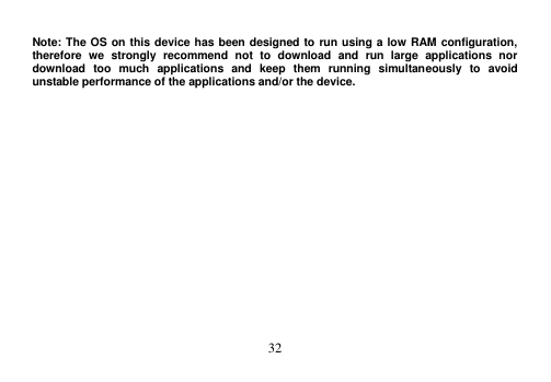  32   Note: The OS on this device has been designed to run using a low RAM configuration, therefore  we  strongly  recommend  not  to  download  and  run  large  applications  nor download  too  much  applications  and  keep  them  running  simultaneously  to  avoid unstable performance of the applications and/or the device. 