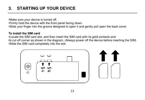  33  3.  STARTING UP YOUR DEVICE  •Make sure your device is turned off. •Firmly hold the device with the front panel facing down. •Slide your finger into the groove designed to open it and gently pull open the back cover.  To install the SIM card •Locate the SIM card slot, and then insert the SIM card with its gold contacts and its cut-off corner as shown in the diagram. (Always power off the device before inserting the SIM) •Slide the SIM card completely into the slot.    