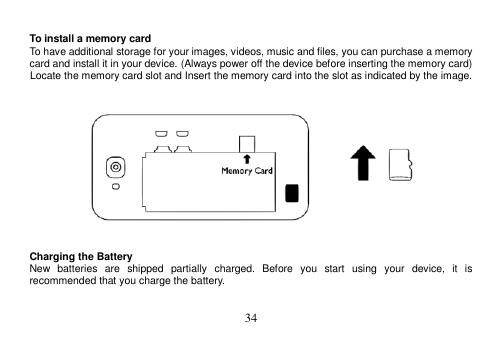  34   To install a memory card To have additional storage for your images, videos, music and files, you can purchase a memory card and install it in your device. (Always power off the device before inserting the memory card) Locate the memory card slot and Insert the memory card into the slot as indicated by the image.       Charging the Battery New  batteries  are  shipped  partially  charged.  Before  you  start  using  your  device,  it  is recommended that you charge the battery.    