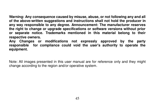  45    Warning: Any consequence caused by misuse, abuse, or not following any and all of the above-written suggestions and instructions shall not hold the producer in any way responsible to any degree. Announcement: The manufacturer reserves the right to change or upgrade specifications or software versions without prior or  separate  notice.  Trademarks  mentioned  in  this  material  belong  to  their respective owners. Any    Changes    or    modifications    not    expressly    approved    by    the    party   responsible    for  compliance  could  void  the  user&apos;s  authority  to  operate  the equipment.   Note: All images presented in this user manual are for reference only and they might change according to the region and/or operative system.  