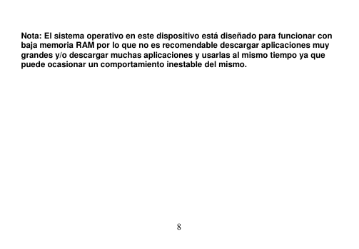  8   Nota: El sistema operativo en este dispositivo está diseñado para funcionar con baja memoria RAM por lo que no es recomendable descargar aplicaciones muy grandes y/o descargar muchas aplicaciones y usarlas al mismo tiempo ya que puede ocasionar un comportamiento inestable del mismo. 