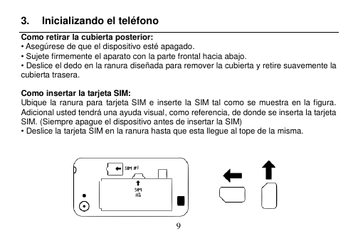  9  3.  Inicializando el teléfono Como retirar la cubierta posterior: • Asegúrese de que el dispositivo esté apagado. • Sujete firmemente el aparato con la parte frontal hacia abajo. • Deslice el dedo en la ranura diseñada para remover la cubierta y retire suavemente la cubierta trasera.  Como insertar la tarjeta SIM: Ubique la ranura para  tarjeta SIM e inserte la  SIM  tal como se muestra en la figura.   Adicional usted tendrá una ayuda visual, como referencia, de donde se inserta la tarjeta SIM. (Siempre apague el dispositivo antes de insertar la SIM) • Deslice la tarjeta SIM en la ranura hasta que esta llegue al tope de la misma.     