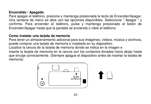  10   Encendido / Apagado Para apagar el teléfono, presione y mantenga presionada la tecla de Encender/Apagar. Una ventana de menú se abre con las opciones disponibles. Seleccione &quot; Apagar &quot; y confirme.  Para  encender  el  teléfono,  pulse  y  mantenga  presionado  el  botón  de Encender/Apagar hasta que la pantalla se encienda o vibre el teléfono.  Como instalar una tarjeta de memoria Para tener un almacenamiento adicional para sus imágenes, vídeos, música y archivos, puede comprar una tarjeta de memoria e instalarla en su dispositivo. Localice la ranura de la tarjeta de memoria donde se indica en la imagen e inserte la tarjeta de memoria en la ranura con los contactos dorados hacia abajo hasta que encaje correctamente. (Siempre apague el dispositivo antes de insertar la tarjeta de memoria)  