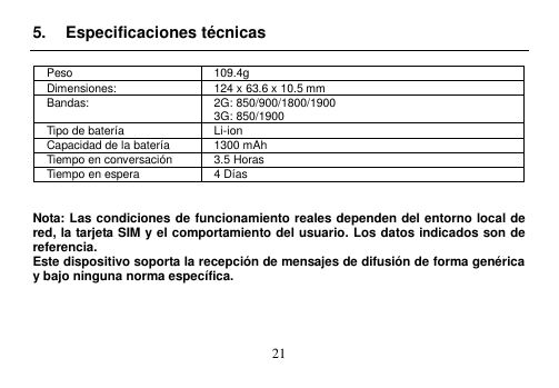  21  5.  Especificaciones técnicas  Peso 109.4g Dimensiones: 124 x 63.6 x 10.5 mm Bandas: 2G: 850/900/1800/1900 3G: 850/1900 Tipo de batería Li-ion Capacidad de la batería 1300 mAh Tiempo en conversación 3.5 Horas Tiempo en espera 4 Días   Nota: Las condiciones de funcionamiento reales dependen del entorno local de red, la tarjeta SIM y el comportamiento del usuario. Los datos indicados son de referencia.   Este dispositivo soporta la recepción de mensajes de difusión de forma genérica y bajo ninguna norma específica.     