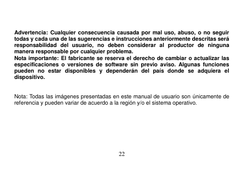  22     Advertencia: Cualquier consecuencia causada por mal uso, abuso, o no seguir todas y cada una de las sugerencias e instrucciones anteriormente descritas será responsabilidad  del  usuario,  no  deben  considerar  al  productor  de  ninguna manera responsable por cualquier problema. Nota importante: El fabricante se reserva el derecho de cambiar o actualizar las especificaciones  o  versiones  de  software  sin  previo  aviso. Algunas  funciones pueden  no  estar  disponibles  y  dependerán  del  país  donde  se  adquiera  el dispositivo.     Nota: Todas las imágenes presentadas en este manual de usuario son únicamente de referencia y pueden variar de acuerdo a la región y/o el sistema operativo. 