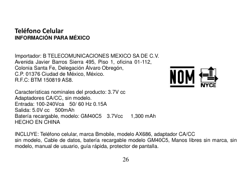  26    Teléfono Celular INFORMACIÓN PARA MÉXICO   Importador: B TELECOMUNICACIONES MEXICO SA DE C.V. Avenida Javier Barros Sierra 495,  Piso 1,  oficina 01-112, Colonia Santa Fe, Delegación Álvaro Obregón, C.P. 01376 Ciudad de México, México.     R.F.C: BTM 150819 AS8.  Características nominales del producto: 3.7V cc Adaptadores CA/CC, sin modelo. Entrada: 100-240Vca    50/ 60 Hz 0.15A Salida: 5.0V cc    500mAh Batería recargable, modelo: GM40C5    3.7Vcc      1,300 mAh HECHO EN CHINA  INCLUYE: Teléfono celular, marca Bmobile, modelo AX686, adaptador CA/CC sin modelo, Cable de datos, batería recargable modelo GM40C5, Manos libres sin marca, sin modelo, manual de usuario, guía rápida, protector de pantalla.  