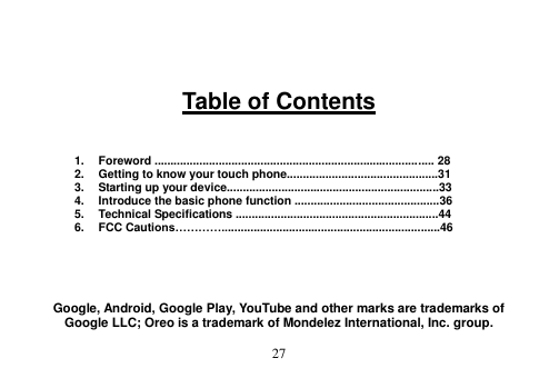  27     Table of Contents    1.  Foreword ....................................................................................... 28 2.  Getting to know your touch phone...............................................31 3.  Starting up your device..................................................................33 4.  Introduce the basic phone function .............................................36 5.  Technical Specifications ...............................................................44 6.  FCC Cautions…………....................................................................46      Google, Android, Google Play, YouTube and other marks are trademarks of Google LLC; Oreo is a trademark of Mondelez International, Inc. group. 