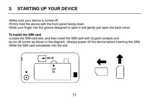  33  3.  STARTING UP YOUR DEVICE  •Make sure your device is turned off. •Firmly hold the device with the front panel facing down. •Slide your finger into the groove designed to open it and gently pull open the back cover.  To install the SIM card •Locate the SIM card slot, and then insert the SIM card with its gold contacts and its cut-off corner as shown in the diagram. (Always power off the device before inserting the SIM) •Slide the SIM card completely into the slot.     