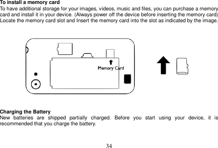  34  To install a memory card To have additional storage for your images, videos, music and files, you can purchase a memory card and install it in your device. (Always power off the device before inserting the memory card) Locate the memory card slot and Insert the memory card into the slot as indicated by the image.       Charging the Battery New  batteries  are  shipped  partially  charged.  Before  you  start  using  your  device,  it  is recommended that you charge the battery.     