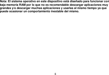  8  Nota: El sistema operativo en este dispositivo está diseñado para funcionar con baja memoria RAM por lo que no es recomendable descargar aplicaciones muy grandes y/o descargar muchas aplicaciones y usarlas al mismo tiempo ya que puede ocasionar un comportamiento inestable del mismo. 