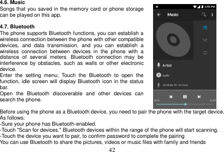  42  4.6. Music Songs that you saved in the memory card or phone storage can be played on this app.  4.7. Bluetooth The phone supports Bluetooth functions, you can establish a wireless connection between the phone with other compatible devices,  and  data  transmission,  and  you  can  establish  a wireless  connection  between  devices  in  the  phone  with  a distance  of  several  meters.  Bluetooth  connection  may  be interference  by  obstacles, such  as  walls or  other  electronic device. Enter  the  setting  menu;  Touch  the  Bluetooth  to  open  the function, idle screen will display Bluetooth icon in the status bar. Open  the  Bluetooth  discoverable  and  other  devices  can search the phone.  Before using the phone as a Bluetooth device, you need to pair the phone with the target device. As follows: -Sure your phone has Bluetooth-enabled. -Touch &quot;Scan for devices.&quot; Bluetooth devices within the range of the phone will start scanning. -Touch the device you want to pair, to confirm password to complete the pairing You can use Bluetooth to share the pictures, videos or music files with family and friends 