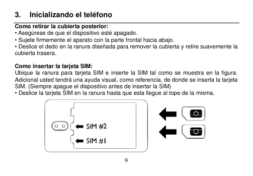  9  3.  Inicializando el teléfono Como retirar la cubierta posterior: • Asegúrese de que el dispositivo esté apagado. • Sujete firmemente el aparato con la parte frontal hacia abajo. • Deslice el dedo en la ranura diseñada para remover la cubierta y retire suavemente la cubierta trasera.  Como insertar la tarjeta SIM: Ubique la ranura para  tarjeta SIM e inserte la  SIM  tal como se muestra en la figura.   Adicional usted tendrá una ayuda visual, como referencia, de donde se inserta la tarjeta SIM. (Siempre apague el dispositivo antes de insertar la SIM) • Deslice la tarjeta SIM en la ranura hasta que esta llegue al tope de la misma.    