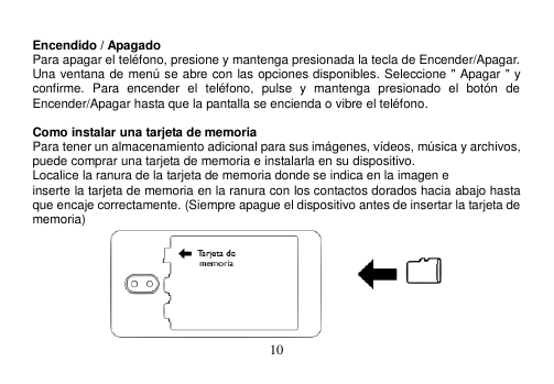  10   Encendido / Apagado Para apagar el teléfono, presione y mantenga presionada la tecla de Encender/Apagar. Una ventana de menú se abre con las opciones disponibles. Seleccione &quot; Apagar &quot; y confirme.  Para  encender  el  teléfono,  pulse  y  mantenga  presionado  el  botón  de Encender/Apagar hasta que la pantalla se encienda o vibre el teléfono.  Como instalar una tarjeta de memoria Para tener un almacenamiento adicional para sus imágenes, vídeos, música y archivos, puede comprar una tarjeta de memoria e instalarla en su dispositivo. Localice la ranura de la tarjeta de memoria donde se indica en la imagen e inserte la tarjeta de memoria en la ranura con los contactos dorados hacia abajo hasta que encaje correctamente. (Siempre apague el dispositivo antes de insertar la tarjeta de memoria)  