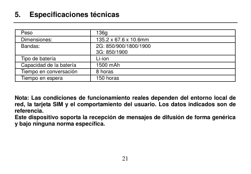  21  5.  Especificaciones técnicas  Peso 136g Dimensiones: 135.2 x 67.6 x 10.6mm   Bandas: 2G: 850/900/1800/1900 3G: 850/1900 Tipo de batería Li-ion Capacidad de la batería 1500 mAh Tiempo en conversación 8 horas Tiempo en espera 150 horas   Nota: Las condiciones de funcionamiento reales dependen del entorno local de red, la tarjeta SIM y el comportamiento del usuario. Los datos indicados son de referencia.   Este dispositivo soporta la recepción de mensajes de difusión de forma genérica y bajo ninguna norma específica.     