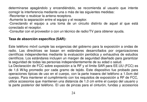  24  determinarse  apagándolo  y  encendiéndolo,  se  recomienda  al  usuario  que  intente corregir la interferencia mediante una o más de las siguientes medidas: -Reorientar o reubicar la antena receptora. -Aumente la separación entre el equipo y el receptor. -Conectando  el  equipo  a  una  toma  de  un  circuito  distinto  de  aquel  al  que  está conectado el receptor. -Consultar con el proveedor o con un técnico de radio/TV para obtener ayuda.  Tasa de absorción específica (SAR):  Este teléfono móvil cumple las exigencias del gobierno para la exposición a ondas de radio.  Las  directrices  se  basan  en  estándares  desarrollados  por  organizaciones científicas independientes mediante la evaluación periódica y exhaustiva de estudios científicos. Los estándares incluyen un margen de seguridad diseñado para garantizar la seguridad de todas las personas independientemente de su edad o salud. La Declaración de FCC sobre exposición a la RF y el límite SAR para EE.UU (FCC) es de  1,6 W/kg  promedio por cada  gramo  de  tejido. Este dispositivo fue  probado  para operaciones típicas de uso en el cuerpo, con la parte trasera del teléfono a 1.0cm del cuerpo. Para mantener el cumplimiento con los requisitos de exposición a RF de FCC, utilice accesorios que mantienen una distancia de 1,0 cm entre el cuerpo del usuario y la parte posterior del teléfono. El uso de pinzas para el cinturón, fundas y accesorios 