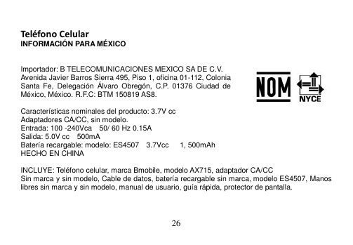  26   Teléfono Celular INFORMACIÓN PARA MÉXICO   Importador: B TELECOMUNICACIONES MEXICO SA DE C.V. Avenida Javier Barros Sierra 495, Piso 1, oficina 01-112, Colonia Santa  Fe,  Delegación  Álvaro  Obregón,  C.P.  01376  Ciudad  de México, México. R.F.C: BTM 150819 AS8.  Características nominales del producto: 3.7V cc Adaptadores CA/CC, sin modelo. Entrada: 100 -240Vca    50/ 60 Hz 0.15A Salida: 5.0V cc    500mA Batería recargable: modelo: ES4507  3.7Vcc      1, 500mAh HECHO EN CHINA  INCLUYE: Teléfono celular, marca Bmobile, modelo AX715, adaptador CA/CC Sin marca y sin modelo, Cable de datos, batería recargable sin marca, modelo ES4507, Manos libres sin marca y sin modelo, manual de usuario, guía rápida, protector de pantalla.   