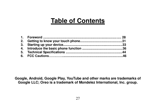  27   Table of Contents    1.  Foreword ....................................................................................... 28 2.  Getting to know your touch phone...............................................31 3.  Starting up your device..................................................................33 4.  Introduce the basic phone function .............................................36 5.  Technical Specifications ...............................................................44 6.  FCC Cautions…………....................................................................46      Google, Android, Google Play, YouTube and other marks are trademarks of Google LLC; Oreo is a trademark of Mondelez International, Inc. group.  