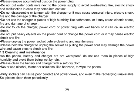  29  •Please remove accumulated dust on the power plug. •Do not put water containers next to the power supply to avoid overheating, fire, electric shock and malfunction in case they come into contact. •Do not disassemble or tamper with the charger or it may cause personal injury, electric shock, fire and the damage of the charger. •Do not use the charger in places of high humidity, like bathrooms, or it may cause electric shock, fire and damage of charger. •Do  not  touch  the  charger,  power cord  or  power plug with wet hands or it  can  cause electric shock. •Do not put heavy objects on the power cord or change the power cord or it may cause electric shock and fire. •Please unplug the power socket before cleaning and maintenance. •Please hold the charger to unplug the socket as pulling the power cord may damage the power wire and cause electric shock and fire. 1.3 Cleaning and maintenance •As  the  phone,  battery  and  charger  are  not  waterproof,  do  not  use  them  in  places  of  high humidity and avoid them being wet by rain. •Please clean the battery and charger with a soft dry cloth. •Never use alcohol, thinner or solutions, like benzene, to wipe the phone.    •Dirty sockets can cause poor contact and power down, and even make recharging unavailable. So, please clean them periodically.   