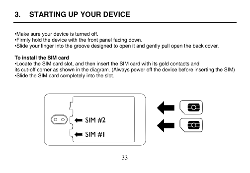  33  3.  STARTING UP YOUR DEVICE  •Make sure your device is turned off. •Firmly hold the device with the front panel facing down. •Slide your finger into the groove designed to open it and gently pull open the back cover.  To install the SIM card •Locate the SIM card slot, and then insert the SIM card with its gold contacts and its cut-off corner as shown in the diagram. (Always power off the device before inserting the SIM) •Slide the SIM card completely into the slot.     