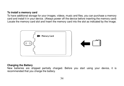  34    To install a memory card To have additional storage for your images, videos, music and files, you can purchase a memory card and install it in your device. (Always power off the device before inserting the memory card) Locate the memory card slot and Insert the memory card into the slot as indicated by the image.      Charging the Battery New  batteries  are  shipped  partially  charged.  Before  you  start  using  your  device,  it  is recommended that you charge the battery.    