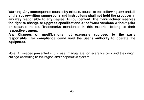  45   Warning: Any consequence caused by misuse, abuse, or not following any and all of the above-written suggestions and instructions shall not hold the producer in any way responsible to any degree. Announcement: The manufacturer reserves the right to change or upgrade specifications or software versions without prior or  separate  notice.  Trademarks  mentioned  in  this  material  belong  to  their respective owners. Any    Changes    or    modifications    not    expressly    approved    by    the    party   responsible    for  compliance  could  void  the  user&apos;s  authority  to  operate  the equipment.   Note: All images presented in this user manual are for reference only and they might change according to the region and/or operative system.  