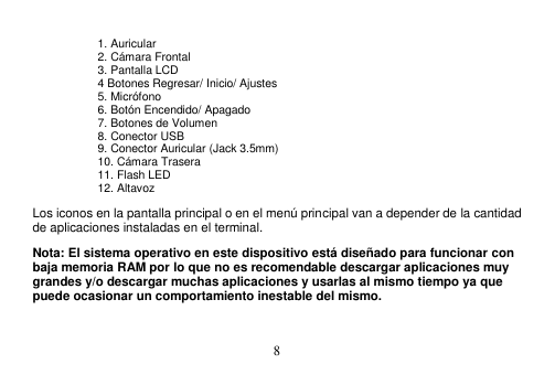  8   1. Auricular 2. Cámara Frontal 3. Pantalla LCD 4 Botones Regresar/ Inicio/ Ajustes 5. Micrófono   6. Botón Encendido/ Apagado 7. Botones de Volumen 8. Conector USB 9. Conector Auricular (Jack 3.5mm) 10. Cámara Trasera 11. Flash LED 12. Altavoz Los iconos en la pantalla principal o en el menú principal van a depender de la cantidad de aplicaciones instaladas en el terminal. Nota: El sistema operativo en este dispositivo está diseñado para funcionar con baja memoria RAM por lo que no es recomendable descargar aplicaciones muy grandes y/o descargar muchas aplicaciones y usarlas al mismo tiempo ya que puede ocasionar un comportamiento inestable del mismo. 