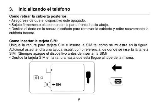  9  3.  Inicializando el teléfono Como retirar la cubierta posterior: • Asegúrese de que el dispositivo esté apagado. • Sujete firmemente el aparato con la parte frontal hacia abajo. • Deslice el dedo en la ranura diseñada para remover la cubierta y retire suavemente la cubierta trasera.  Como insertar la tarjeta SIM: Ubique la ranura para  tarjeta SIM e inserte la  SIM  tal como se muestra en la figura.   Adicional usted tendrá una ayuda visual, como referencia, de donde se inserta la tarjeta SIM. (Siempre apague el dispositivo antes de insertar la SIM) • Deslice la tarjeta SIM en la ranura hasta que esta llegue al tope de la misma.    