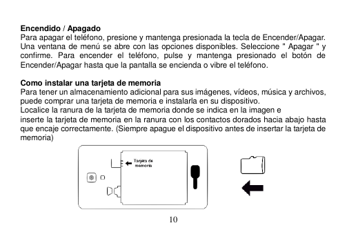  10   Encendido / Apagado Para apagar el teléfono, presione y mantenga presionada la tecla de Encender/Apagar. Una ventana de menú se abre con las opciones disponibles. Seleccione &quot; Apagar &quot; y confirme.  Para  encender  el  teléfono,  pulse  y  mantenga  presionado  el  botón  de Encender/Apagar hasta que la pantalla se encienda o vibre el teléfono.  Como instalar una tarjeta de memoria Para tener un almacenamiento adicional para sus imágenes, vídeos, música y archivos, puede comprar una tarjeta de memoria e instalarla en su dispositivo. Localice la ranura de la tarjeta de memoria donde se indica en la imagen e inserte la tarjeta de memoria en la ranura con los contactos dorados hacia abajo hasta que encaje correctamente. (Siempre apague el dispositivo antes de insertar la tarjeta de memoria)  