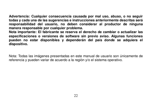  22    Advertencia: Cualquier consecuencia causada por mal uso, abuso, o no seguir todas y cada una de las sugerencias e instrucciones anteriormente descritas será responsabilidad  del  usuario,  no  deben  considerar  al  productor  de  ninguna manera responsable por cualquier problema. Nota importante: El fabricante se reserva el derecho de cambiar o actualizar las especificaciones  o  versiones  de  software  sin  previo  aviso. Algunas  funciones pueden  no  estar  disponibles  y  dependerán  del  país  donde  se  adquiera  el dispositivo.     Nota: Todas las imágenes presentadas en este manual de usuario son únicamente de referencia y pueden variar de acuerdo a la región y/o el sistema operativo. 