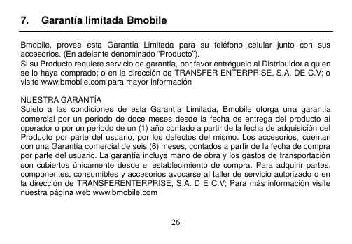  26  7.  Garantía limitada Bmobile  Bmobile,  provee  esta  Garantía  Limitada  para  su  teléfono  celular  junto  con  sus accesorios. (En adelante denominado “Producto”). Si su Producto requiere servicio de garantía, por favor entréguelo al Distribuidor a quien se lo haya comprado; o en la dirección de TRANSFER ENTERPRISE, S.A. DE C.V; o visite www.bmobile.com para mayor información  NUESTRA GARANTÍA Sujeto  a  las  condiciones  de  esta  Garantía  Limitada,  Bmobile  otorga  una  garantía comercial por un período de doce  meses desde la fecha de  entrega del producto al operador o por un periodo de un (1) año contado a partir de la fecha de adquisición del Producto por parte del usuario, por los defectos del mismo. Los accesorios,  cuentan con una Garantía comercial de seis (6) meses, contados a partir de la fecha de compra por parte del usuario. La garantía incluye mano de obra y los gastos de transportación son cubiertos únicamente desde  el establecimiento de compra.  Para adquirir partes, componentes, consumibles y accesorios avocarse al taller de servicio autorizado o en la dirección de TRANSFERENTERPRISE, S.A. D E C.V; Para más información visite nuestra página web www.bmobile.com   