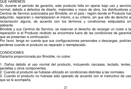  27  QUE HAREMOS Si, durante el período de garantía,  este  producto falla en  operar bajo uso  y servicio normal, debido a defectos de diseño, materiales o mano de obra, los distribuidores y Centros de Servicio autorizados por Bmobile, en el país / región donde el Producto fue adquirido, repararán o reemplazarán el mismo, a su criterio, sin que ello de derecho a reclamación  alguna,  de  acuerdo  con  los  términos  y  condiciones  estipulados  en adelante. Bmobile y sus Centros de Servicio, se reservan el derecho de recargar un costo a la reparación si el Producto recibido se encontrara fuera de las condiciones de garantía que se presentan a continuación. Por favor, tenga en cuenta que sus configuraciones personales o descargas, podrían perderse cuando el producto es reparado o reemplazado.  CONDICIONES Garantía proporcionada por Bmobile, no cubre:  1.  Daños  debido  al  uso  normal  del  producto,  incluyendo  carcasas,  teclado,  lentes, pantallas y otros componentes. 2. Cuando el producto se hubiese utilizado en condiciones distintas a las normales.   3. Cuando el producto no hubiese sido operado de acuerdo con el instructivo de uso que se le acompaña. 