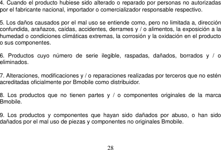  28  4. Cuando el producto hubiese sido alterado o reparado por personas no autorizadas por el fabricante nacional, importador o comercializador responsable respectivo.  5. Los daños causados por el mal uso se entiende como, pero no limitada a, dirección confundida, arañazos, caídas, accidentes, derrames y / o alimentos, la exposición a la humedad o condiciones climáticas extremas, la corrosión y la oxidación en el producto o sus componentes.  6.  Productos  cuyo  número  de  serie  ilegible,  raspadas,  dañados,  borrados  y  /  o eliminados.  7. Alteraciones, modificaciones y / o reparaciones realizadas por terceros que no estén acreditadas oficialmente por Bmobile como distribuidor.  8.  Los  productos  que  no  tienen  partes  y  /  o  componentes  originales  de  la  marca Bmobile.  9.  Los  productos  y  componentes  que  hayan  sido  dañados  por  abuso,  o  han  sido dañados por el mal uso de piezas y componentes no originales Bmobile.  