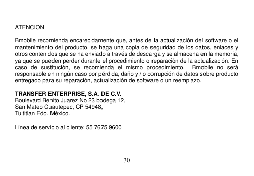  30    ATENCION    Bmobile recomienda encarecidamente que, antes de la actualización del software o el mantenimiento del producto, se haga una copia de seguridad de los datos, enlaces y otros contenidos que se ha enviado a través de descarga y se almacena en la memoria, ya que se pueden perder durante el procedimiento o reparación de la actualización. En caso  de  sustitución,  se  recomienda  el  mismo  procedimiento.    Bmobile  no  será responsable en ningún caso por pérdida, daño y / o corrupción de datos sobre producto entregado para su reparación, actualización de software o un reemplazo.  TRANSFER ENTERPRISE, S.A. DE C.V. Boulevard Benito Juarez No 23 bodega 12,   San Mateo Cuautepec, CP 54948,   Tultitlan Edo. México.  Línea de servicio al cliente: 55 7675 9600    