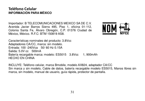  31  Teléfono Celular INFORMACIÓN PARA MÉXICO   Importador: B TELECOMUNICACIONES MEXICO SA DE C.V. Avenida  Javier  Barros  Sierra  495,  Piso  1,  oficina  01-112, Colonia  Santa  Fe,  Álvaro  Obregón,  C.P.  01376  Ciudad  de México, México. R.F.C: BTM 150819 AS8.  Características nominales del producto: 3.8Vcc Adaptadores CA/CC, marca: sin modelo. Entrada: 100 -240Vca    50/ 60 Hz 0.15A Salida: 5.0V cc    500mA Batería recargable marca: modelo: ES5015  3.8Vcc      1, 900mAh HECHO EN CHINA  INCLUYE: Teléfono celular, marca Bmobile, modelo AX824, adaptador CA/CC Sin marca y sin modelo, Cable de datos, batería recargable modelo ES5015, Manos libres sin marca, sin modelo, manual de usuario, guía rápida, protector de pantalla.     