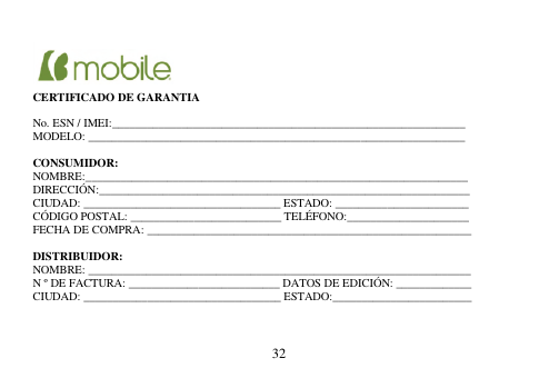  32       CERTIFICADO DE GARANTIA  No. ESN / IMEI:_____________________________________________________________ MODELO: _________________________________________________________________  CONSUMIDOR: NOMBRE:__________________________________________________________________ DIRECCIÓN:________________________________________________________________ CIUDAD: __________________________________ ESTADO: _______________________ CÓDIGO POSTAL: __________________________ TELÉFONO:_____________________ FECHA DE COMPRA: ________________________________________________________  DISTRIBUIDOR: NOMBRE: __________________________________________________________________ N º DE FACTURA: __________________________ DATOS DE EDICIÓN: _____________ CIUDAD: __________________________________ ESTADO:________________________    