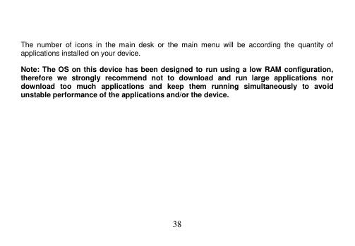  38     The  number  of  icons  in  the  main  desk  or  the  main  menu  will  be  according  the  quantity  of applications installed on your device.  Note: The OS on this device has been designed to run using a low RAM configuration, therefore  we  strongly  recommend  not  to  download  and  run  large  applications  nor download  too  much  applications  and  keep  them  running  simultaneously  to  avoid unstable performance of the applications and/or the device. 