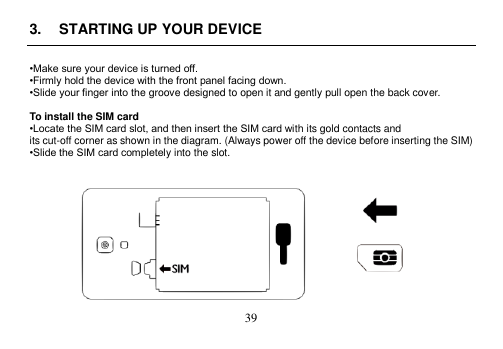  39  3.  STARTING UP YOUR DEVICE  •Make sure your device is turned off. •Firmly hold the device with the front panel facing down. •Slide your finger into the groove designed to open it and gently pull open the back cover.  To install the SIM card •Locate the SIM card slot, and then insert the SIM card with its gold contacts and its cut-off corner as shown in the diagram. (Always power off the device before inserting the SIM) •Slide the SIM card completely into the slot.    