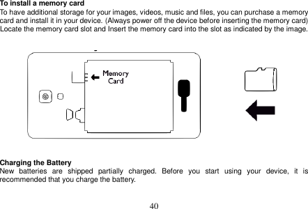  40  To install a memory card To have additional storage for your images, videos, music and files, you can purchase a memory card and install it in your device. (Always power off the device before inserting the memory card) Locate the memory card slot and Insert the memory card into the slot as indicated by the image.      Charging the Battery New  batteries  are  shipped  partially  charged.  Before  you  start  using  your  device,  it  is recommended that you charge the battery.     