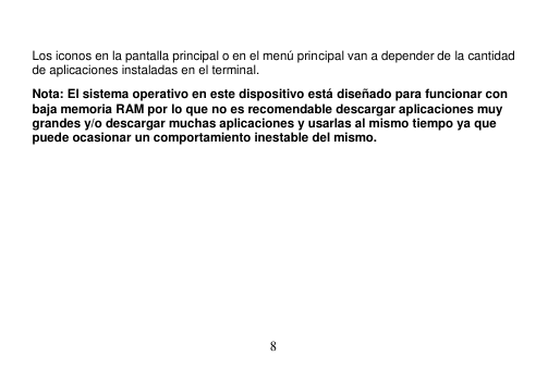  8   Los iconos en la pantalla principal o en el menú principal van a depender de la cantidad de aplicaciones instaladas en el terminal. Nota: El sistema operativo en este dispositivo está diseñado para funcionar con baja memoria RAM por lo que no es recomendable descargar aplicaciones muy grandes y/o descargar muchas aplicaciones y usarlas al mismo tiempo ya que puede ocasionar un comportamiento inestable del mismo. 